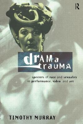 Drama Trauma: Specters of Race and Sexuality in Performance, Video and Art by Timothy Murray