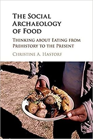 The Social Archaeology of Food: Thinking about Eating from Prehistory to the Present by Christine A. Hastorf