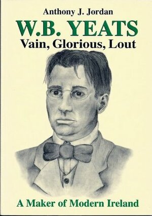 W B Yeats, Vain, Glorious, Lout.A Maker Of Modern Ireland. by Judith V. Jordan, Anthony J. Jordan