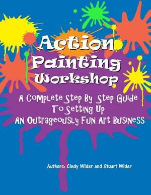 Action Painting Workshop: A Complete Step By Step Guide To Setting Up An Outrageously Fun Art Business by Cindy Wider, Stuart Wider