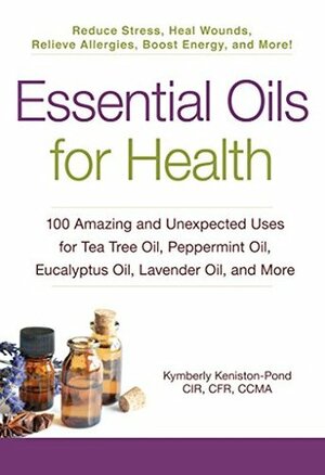 Essential Oils for Health: 100 Amazing and Unexpected Uses for Tea Tree Oil, Peppermint Oil, Eucalyptus Oil, Lavender Oil, and More by Kymberly Keniston-Pond