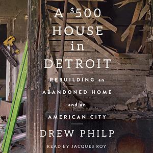 A $500 House in Detroit: Rebuilding an Abandoned Home and an American City by Drew Philp