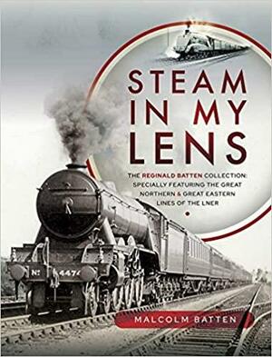 Steam in My Lens: The Reginald Batten Collection: Specially Featuring the Great Northern and Great Eastern Lines of the Lner by Malcolm Batten