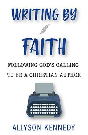 Writing by Faith: Following God's Calling to Be a Christian Author by Allyson Kennedy