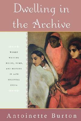 Dwelling in the Archive: Women Writing House, Home, and History in Late Colonial India by Antoinette Burton