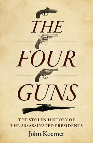 The Four Guns: The Stolen History of the Assassinated Presidents by John Koerner