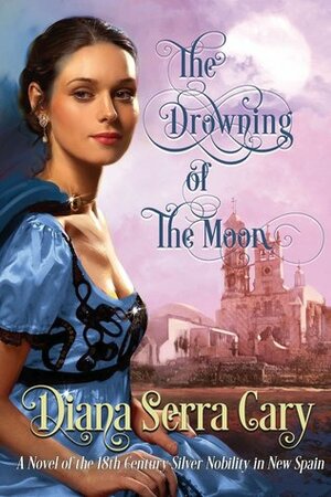 The Drowning of the Moon: A Historical Novel of 18th Century Silver Lord Aristocracy in New Spain by Diana Serra Cary