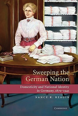 Sweeping the German Nation: Domesticity and National Identity in Germany, 1870-1945 by Nancy R. Reagin