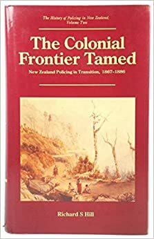 The Colonial Frontier Tamed: New Zealand Policing in Transition, 1867-1886 by Richard Hill