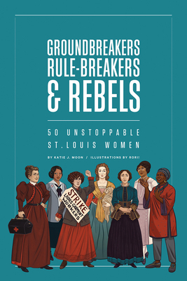 Groundbreakers, Rule-Breakers & Rebels: 50 Unstoppable St. Louis Women by Katie J. Moon