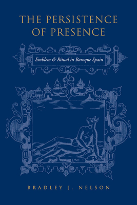 The Persistence of Presence: Emblem and Ritual in Baroque Spain by Bradley J. Nelson