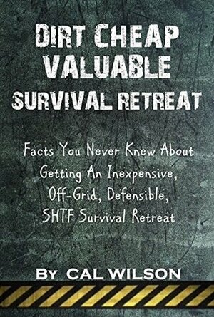 Dirt Cheap Valuable Survival Retreat: Facts You Never Knew About Getting An Inexpensive, Off-Grid, Defensible, SHTF Survival Retreat by Cal Wilson