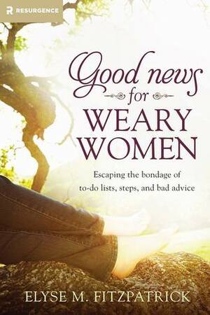 Good News for Weary Women: Escaping the Bondage of To-Do Lists, Steps, and Bad Advice by Elyse M. Fitzpatrick