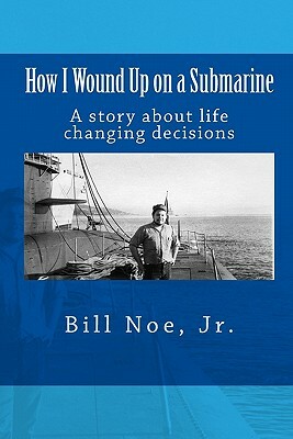 How I Wound Up on a Submarine: A story about life changing decisions by Jr. Bill Noe