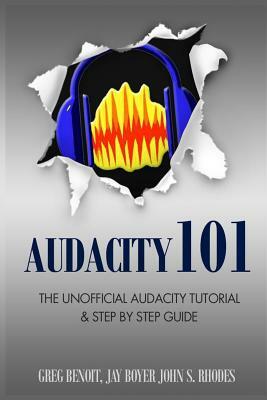 Audacity 101: The Unofficial Audacity Tutorial & Step By Step Guide by John S. Rhodes, Greg Benoit, Jay Boyer