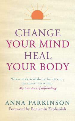 Change Your Mind, Heal Your Body: When Modern Medicine Has No Cure, the Answer Lies Within by Anna Parkinson