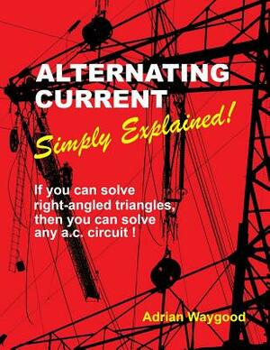 Alternating Current -Simply Explained!: If You Can Solve Right-Angled Triangles, Then You Can Solve Any A.C. Circuit! by Adrian Waygood