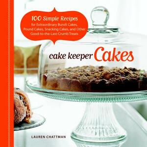 Cake Keeper Cakes: 100 Simple Recipes for Extraordinary Bundt Cakes, Pound Cakes, Snacking Cakes, and Other Good-To-The-Last-Crumb Treats by Lauren Chattman