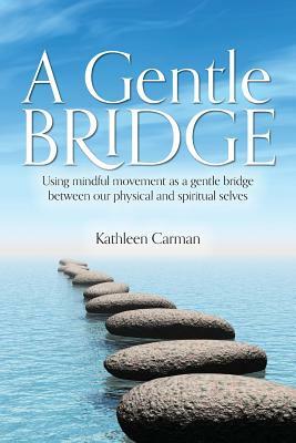 A Gentle Bridge: Using mindful movement as a gentle bridge between our physical and spiritual selves by Kathleen Carman