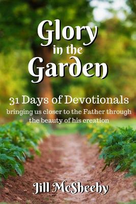 Glory in the Garden: 31 Days of Devotionals: bringing us closer to the Father through the beauty of his creation by Jill McSheehy