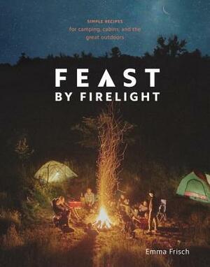 Feast by Firelight: Simple Recipes for Camping, Cabins, and the Great Outdoors a Cookbook by Emma Frisch