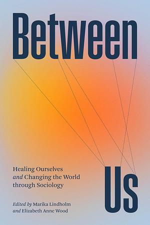 Between Us: Healing Ourselves and Changing the World Through Sociology by Elizabeth Anne Wood, Marika Lindholm