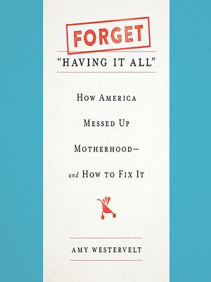 Forget "Having It All": How America Messed Up Motherhood—and How to Fix It by Amy Westervelt