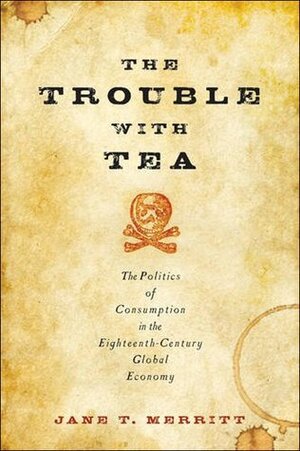 The Trouble with Tea: The Politics of Consumption in the Eighteenth-Century Global Economy by Jane T. Merritt