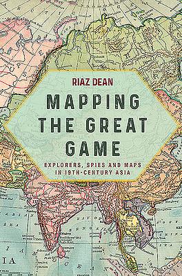 Mapping the Great Game: Explorers, Spies and Maps in 19th-Century Asia by Riaz Dean