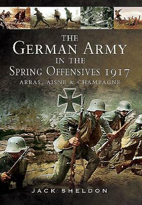 The German Army in the Spring Offensives 1917: Arras, Aisne and Champagne by Jack Sheldon