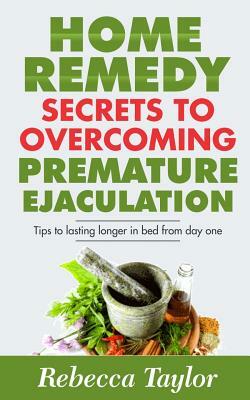 Home Remedy Secrets To Overcoming Premature Ejaculation: Tips To Lasting Longer In Bed From Day One by Rebecca Taylor