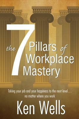 The 7 Pillars of Workplace Mastery: For Those Who Want Far More From Their Time Spent at Work by Ken Wells