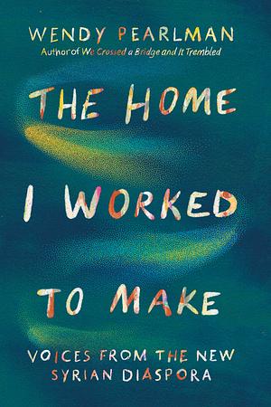 The Home I Worked to Make: Voices from the New Syrian Diaspora by Wendy Pearlman