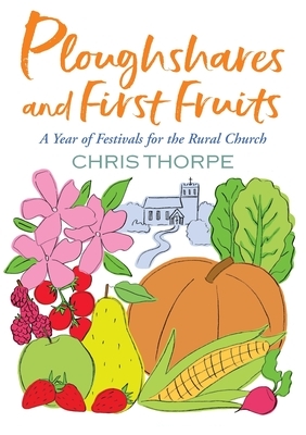Ploughshares and First Fruits: A Year of Festivals for the Rural Church by Chris Thorpe