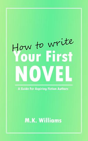 How To Write Your First Novel - A Guide For Aspiring Fiction Authors by M.K. Williams, M.K. Williams