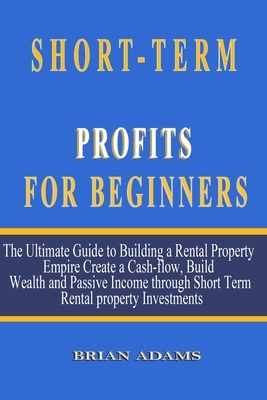 Short-Term Rental Profits for Beginners: The Ultimate Guide to Building a Rental Property Empire, Create a Cash-flow, Build Wealth and Passive Income by Brian Adams