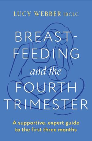 Breastfeeding and the Fourth Trimester: A Supportive, Expert Guide to the First Three Months by Lucy Webber