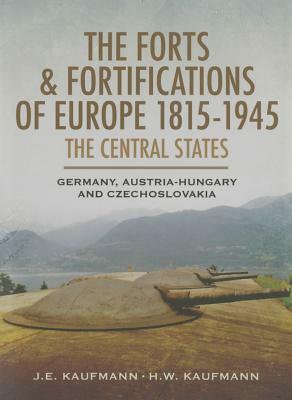 The Forts and Fortifications of Europe 1815-1945: The Central States: Germany, Austria-Hungary and Czechoslovakia by J. E. Kaufmann, H. W. Kaufmann
