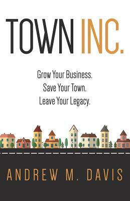Town INC.: Grow Your Business. Save Your Town. Leave Your Legacy by Andrew Davis