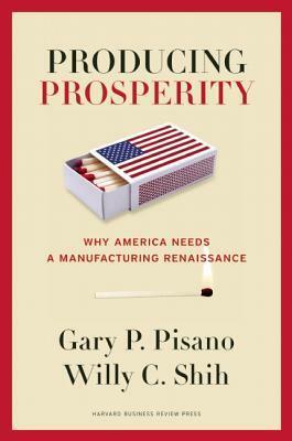 Producing Prosperity: Why America Needs a Manufacturing Renaissance by Willy C. Shih, Gary P. Pisano