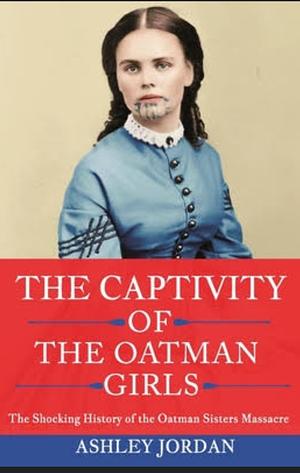 The Captivity of the Oatman Girls: The Shocking History of the Oatman Sisters Massacre by Ashley Jordan