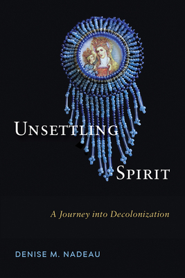 Unsettling Spirit: A Journey Into Decolonization by Denise M. Nadeau