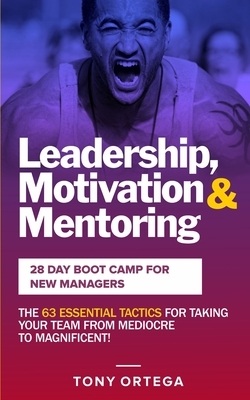 Leadership, Motivation & Mentoring - 28 Day Boot Camp for New Managers: The 63 Essential Tactics for Taking Your Team from Mediocre to Magnificent! by Tony Ortega