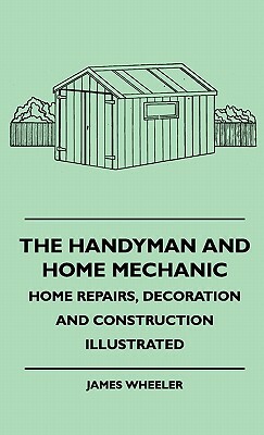 The Handyman And Home Mechanic - Home Repairs, Decoration And Construction Illustrated by James Wheeler