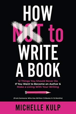 How NOT To Write A Book: 12 Things You Should Never Do If You Want to Become an Author & Make a Living With Your Writing (From Someone Who Has Written 12 Books in 12 Months) by Michelle Kulp