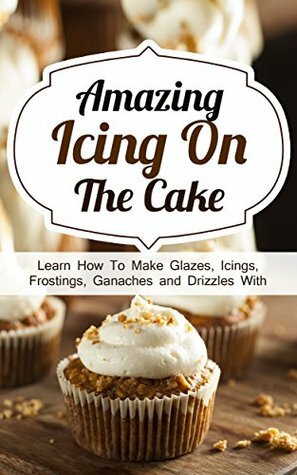 Amazing Icing On The Cake: Learn How To Make Glazes, Icings, Frostings, Ganaches and Drizzles With Outstanding Results by Alice Smith