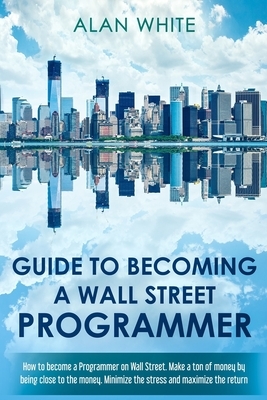 Guide to becoming a Wall Street Programmer: How to become a Programmer on Wall Street. Make a ton of money by being close to the money. Minimize the s by Alan White