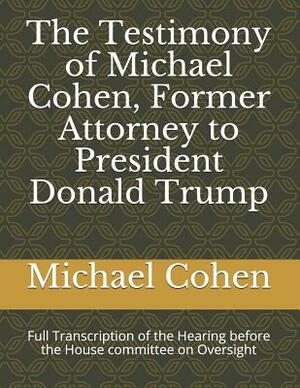 The Testimony of Michael Cohen, Former Attorney to President Donald Trump: Full Transcription of the Hearing Before the House Committee on Oversight by Michael Cohen, Elijah Cummings