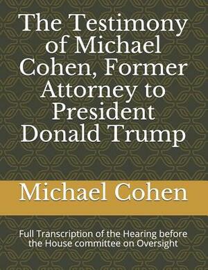 The Testimony of Michael Cohen, Former Attorney to President Donald Trump: Full Transcription of the Hearing Before the House Committee on Oversight by Michael Cohen, Elijah Cummings