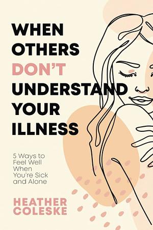 When Others Dont Understand Your Illness: 5 Ways to Feel Well When You're Sick and Alone by Heather Coleske